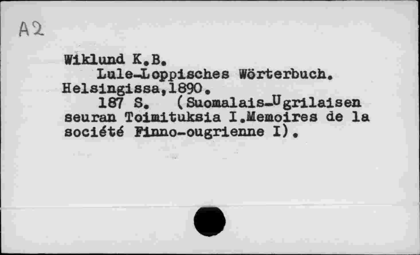 ﻿№
Wiklund. К.В.
Lule-Loppisch.es Wörterbuch. Helsingissa,1890.
187 S. (Suomalais-Ugrilaisen seuran Toimituksia 1.Mémoires de la société Finno-ougrienne I).